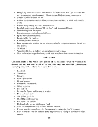 15
 Stop giving incarcerated felons extra benefits like better meals than I get, free cable TV,
etc. Stop dragging court issues out. I think courts do this just to make more money.
 No new expensive statues and art.
 Cutting services to park and rec/libraries/cultural arts and direct to public safety/public
works
 Reduce salary for city top earner administration
 Less help to developers through TIF etc. Don’t pick winners and losers.
 Make funding even throughout.
 Increase number of animal control officers.
 Spend more on animal control.
 Less travel for City leaders.
 Reducing juvenile detention
 Fund transportation services that are more appealing for everyone to use and that are safe
and reliable.
 New library
 Would need to look at budget I am sure changes could be made
 More inclusive of the predominantly black area. More beautification and street repair.
Sales Tax Ideas
Comments made in the “Sales Tax” column of the financial worksheet recommended
defining the use and time period of the increased sales tax, and also recommended
exempting food purchases from the increased sales tax.
 Less food
 Temporary
 Grocery
 With a public vote
 General revenue
 Less safety, less sales tax
 Minus groceries
 Not on food
 Increase for 5 years and increase in services
 No sales tax on food
 Not against groceries
 Should be county sales tax
 If it doesn’t last forever
 Dedicated sales tax-not into General Fund
 Sales tax should not include food and essential services
 Exempt prescriptions and groceries from sales taxes –was doing this 38 years ago
 If we exempt the sales tax on food –I like the possibility of voting on incremented steps
system
 
