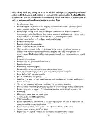 17
fines; raising hotel tax; raising sin taxes (on alcohol and cigarettes); spending additional
dollars on the betterment and creation of youth activities and education to attract families
to community; provide opportunities for community groups and citizens to donate funds to
projects, and seek additional opportunities for partnerships.
 Develop impact fees
 I would support a higher sales and property tax increase but I don’t feel all Sedgwick
county residents can bear the burden
 I would hope the city would work hard to provide the services that are determined
important; payment should come from current sources in a balanced way. I do not believe
that property taxes should be cancelled in favor of just a larger sales tax
 Increase motel bed tax by ½ to 1 cent so visitors help pay
 Help refill the aquifer
 Exempt groceries from sales tax
 Koch Koch Koch Koch Koch Koch
 The current investments in the city as shown on the reverse side should continue to
increase with population and the amount of property to be taxes through sales and
property taxes. The least painful tax increases are through more citizens and more taxable
property.
 Progressive income tax
 Exempt food and groceries from sales taxes
 Restore states cuts
 Community investments plan
 Increasing jobs when increase income to cover those items
 Sales tax for a certain project than goes away when project is complete
 Dave Barber 1993 current comp plan
 $9-106 short fall for our growth
 Decrease by at least 1% each area to develop basic need of water resource and improve
human functions
 The arts are important but human comfort of life much more important
 Provide tighter relationship between city jobs with school/college training and research
 Improve programs to support HS graduations rates thus improving all aspects of life
 Gambling
 Eliminate taxes on food and medications
 A flat sales tax would be appropriate
 WSU football team
 I think we need to do a breakdown of our police/jail system and look at other cities for
direction in reducing repeat offenders
 Build a reserve and save money, make the city more flexible in the future
 Next recession be ready, not if but when
 Improve the K-12 grade spent on our children to make productive citizens
 