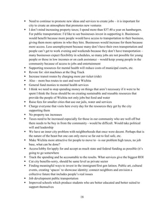 18
 Need to continue to promote new ideas and services to create jobs – it is important for
city to create an atmosphere that promotes new ventures
 I don’t mind increasing property taxes; I spend more than $37.40 a year on hamburgers.
For public transportation: I’d like to see businesses invest in supporting it. Businesses
would benefit because more people would have access to transportation to their business,
giving them more options in who they hire. Businesses would increase for them because
more access. Less unemployment because many don’t have their own transportation and
people can’t get to work evening and weekends because they don’t have transportation –
many businesses expect flexibility in schedules, so many jobs are not possible for young
people or those in low incomes or on cash assistance – would keep young people in the
community because of access to jobs and entertainment
 Supporting resources for mental health will reduce costs of municipal courts, etc.
 Revote for: slot machines at the Dog Track
 Increase transit routes by charging more per ticket (ride)
 Also – more bus routes to east and west Wichita
 General fund monies to mental health services
 I think we need to stop spending money on things that aren’t necessary if it were to be
spent I think the focus should be on creating sustainable and reusable resources that
provide the people of Wichita not only jobs but food and water
 Raise fees for smaller cities that use our jails, water and services
 Charge everyone that visits here every day for the resources they get by the city
supporting them
 No property tax increases
 Taxes need to be increased especially for those in our community who are well off but
there needs to be buy in from the community - would be difficult. Would take political
will and leadership
 We have an inner city problem with neighborhoods that once were decent. Perhaps that is
the nature of the beast but one can only move so far out to feel safe, etc.
 Make Wichita more attractive for people to move to –is our problem high taxes, no job
base, what can be done?
 Access/lobby for/apply for and accept as much state and federal funding as possible (it’s
going to go somewhere
 Track the spending and be accountable to the results. What services give the biggest ROI
 Cut city benefits-sorry, should be same level as private sector
 Finding meaningful ways to invest in the immigrant/first gen latinos. Public art, cultural
events, creating ‘spaces’ to showcase identity; connect neighbors and envision a
collective future that includes people’s real issues
 Job development public transportation
 Improved schools which produce students who are better educated and better suited to
support themselves
 