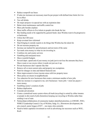 19
 Reduce nonprofit tax bases
 If sales tax increases are necessary must be per project with defined time limits for it to
be in effect
 Tax soft drinks
 Do major projects via special tax with an expiration date
 Better street maintenance and traffic control tax
 More jobs besides airplane
 More traffic officers to five tickets to people who break the law
 Bus funding needs to be supported by general funds: does Wichita want to be progressive
or backwater
 Utilize the CID more
 Keep covenant laws informed
 Stop bringing in outside experts to do things that Wichita has the talent for
 Do not increase property tax
 Increase ear marked for special projects and not more of the same
 Ear mark extra money to what we are investing in.
 Combine city and county services
 Gambling and marijuana taxes
 Shave wasteful budgets
 Several depts. spend end of year money on junk just to not lose the amounts they have.
Shave waste or use excess where it needs not just use it up.
 Private businesses don’t operate like that
 Remove all or most current sales and property tax exemptions
 Push for changes in state and federal financial cuts
 More improvement to lower income areas with low property taxes
 More police on streets in neighborhoods
 Tax reduction for new businesses that create a minimum number of new jobs
 Sales tax increase is a regressive tax, new businesses =more jobs = more tax payers =
more money
 Gambling casino’s creation of jobs
 Reduce duplication
 Consider privatization
 Create a centralized waste system where all trash (recycling) is sorted by either inmates
or people in dire need of jobs (homeless) keeping our recycling in Wichita rather than
sending it out of state
 Partnerships/collaboration of community leaders identified priorities; ie GWEDC, WSU,
WMCC/Leadership Council, City of Wichita, Sedg. Co., Downtown development, the
arts council, junior league of ICT …too many silos currently
 Need to better capitalize investment as well as advertising our successes such as WSU,
Koch
 