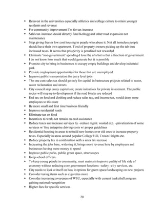 20
 Reinvest in the universities especially athletics and college culture to retain younger
residents and revenue
 For community improvement I’m for tax increase
 Sales tax increase should directly fund Kellogg and other road expansion not
maintenance
 Stop giving free or low cost housing to people who abuse it. Not all homeless people
should have their own apartment. Tired of property owners picking up the tab thru
increased taxes. It seems that prosperity is penalized not rewarded
 Eliminate ‘non-government’ spending-I love the arts but is that a function of government.
I do not know how much that would generate but it is possible
 Promote city to bring in businesses to occupy empty buildings and develop industrial
park
 Provide employment opportunities for those that are unemployed
 Improve public transportation for entry level jobs
 The one cent sales tax should go only for capital infrastructure projects related to water,
water reclamation and streets
 City council stop crony capitalism; create initiatives for private investment. The public
sector will step up to development if the road blocks are reduced
 End tax on food and clothing and reduce sales tax, end income tax, would draw more
employees to this state
 Be more small and first time business friendly
 Improve residential roads
 Eliminate tax on food
 Incentives to work-not remain on cash assistance
 Reduce taxes and increase services by –reduce mgmt. wasted exp. –privatization of some
services w/ free enterprise driving costs w/ proper guidelines
 Residential housing in areas to rebuild new homes over old ones to increase property
taxes. Especially in areas around popular College Hill, Crown Heights etc.
 Reduce property tax in combination with a sales tax increase
 Increasing the jobs base, widening it, brings more revenue here by employees and
businesses having more money to spend
 Improve public parks, public green space, streetscapes
 Keep school officers
 To keep young people in community, must maintain/improve quality of life side of
economy without reducing core government functions –safety –city services, etc.
 City needs to look at itself on how it options for green space/landscaping on new projects
 Consider taxing items such as cigarettes more
 Consider increasing awareness of WSU, especially with current basketball program
gaining national recognition
 Higher fees for specific services
 