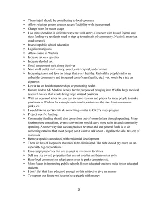 21
 Those in jail should be contributing to local economy
 Allow religious groups greater access/flexibility with incarcerated
 Charge more for water usage
 I do think spending in different ways may still apply. However with loss of federal and
state funding we residents need to step up to maintain of community. Nutshell: more tax
used correctly
 Invest in public school education
 Legalize marijuana
 Allow casino in Wichita
 Increase tax on cigarettes
 Increase alcohol tax
 Small amusement park along the river
 Nice small outlet mall –macy, coach,carter,crystal, under armor
 Increasing taxes and fees on things that aren’t healthy. Unhealthy people lead to an
unhealthy community and increased cost of care (health, etc.) –ex, would be a tax on
cigarettes
 Lower tax on health memberships or promoting health
 Donate land to KU Medical school for the purpose of bringing into Wichita large medical
research houses that would bring large salaried positions
 With an increased sales tax you can increase reasons and places for more people to make
purchases in Wichita for example outlet malls, casinos on the riverfront amusement
parks, etc.
 I would like to see Wichita do something similar to OKC’s maps program
 Project specific funding
 Community funding should also come from out-of-town dollars through spending. More
tourism more attractions, events conventions would carry more sales tax and community
spending. Another way that we can produce revenue and cut general funds is to do
something extreme that most people don’t want to talk about - legalize the sale, tax, etc of
marijuana
 Remove specials associated with residential development
 There are lots of loopholes that need to be eliminiated. The rich should pay more on tax
especially big corporations
 Un-exempt properties that are exempt ie retirement facilities
 Sell any city owned properties that are not used to put them on tax rolls
 Have local communities adopt green areas ie parks cemetries etc.
 More focues in improving public schools. Better educated teachers make better educated
students
 I don’t feel that I am educated enough on this subject to give an answer
 To support our future we have to have people with money
 