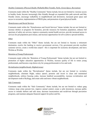 7
Healthy Community (Physical Health, Walkable/Bike Friendly, Parks, Green Space, Recreation)
Comments made within the “Healthy Community” theme include, but are not limited to: increase access
to healthy foods, become increasingly bike friendly through an expanded bike path network and bike
friendly streets, encourage walkability in neighborhoods and downtown, increased green space and
access to recreation, implementation of PROS plan, and promotion of good physical health.
Homelessness and Social Services
Comments made within the “Homelessness and Social Services” theme include, but are not limited to:
increase shelters or programs for homeless, provide resources for homeless population, enhance full
spectrum of safety net services, improve community mental health services, provide increased access to
services for jail population post release, and increase opportunities for all to achieve upward mobility.
Other
Comments made within the “Other” theme include, but are not limited to: become a retirement
destination, resolve the backlog to receive government services, City government provide excellent
customer service, create a world-class airport - this is important for economic development, and leave
Wichita as Wichita.
Retention of Young Professionals
Comments made within the “Retention of Young Professionals” theme include, but are not limited to:
promotion of higher education opportunities in Wichita, increase quality of life to retain young
professionals, and become a top choice city for young professionals to live and work.
Revitalization (neighborhoods, blighted areas)
Comments made within the “Revitalization” theme include, but are not limited to: revitalize
neighborhoods, eliminate blight, reduce sprawl, promote and invest in clean and maintained
neighborhoods, enforce housing codes, increase landlord accountability, increase revitalization and
development south of Kellogg, and create safer and more vibrant neighborhoods.
Safe Community
Comments made within the “Safe Community” theme include, but are not limited to: reduce gang
violence, keep crime percent low, improve animal control, create a safer downtown, increase public
access to tornado shelters and safe areas, decrease incarceration and recidivism through prevention
programs, and maintain adequate financial support for police and fire.
 