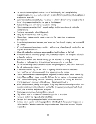 22
 Do more to reduce duplication of services. Combining city and county building.
Inspection depts. was good and should serve as a model for streamlining other duplicative
services that now exist
 Combination of sales/property tax. Tax could be selective doesn’t apply to food so that it
doesn’t disproportionately affect the poor or fixed income
 Reduce billing costs for water use electronic billing
 Abandon our conservative 1940’s attitude and get it right in the future ie casino in
sumner county
 Equitable resources for all neighborhoods
 Bring the slots to Wichita park dog track
 Change in tax on developable property-tax more for vacant land to encourage
development
 Invest through sales tax where everyone would pay (not through property tax levy)-and I
am a renter
 We need more employment opportunities - without new jobs and people moving here we
stay at a stalemate or a loss
 More sidewalks along main arteries such as Douglas/Woodlawn to the Mall
 Women of Wichita and rotary groups have paid to help improve arts and parks reach out
to them for projects
 Reach out to Kansas ultra-runners society, go run Wichita, Etc. to help fund with
donations or challenge them $10/participant/race or member to contribute
 Let citizens have option to contribute to some designated projects, they could then deduct
the gift on income tax returns.
 It is hard to increase any tax but I think if anything needs increased it is sales tax.
However if we can bring more people here we can recoup the money
 Devise some incentive for redevelopment projects with various zones inside current city
limits. They could vary based on need ie different for low income vs luxury apartments
 Don’t let another company leave the community – Coleman and Boeing. Be proactive
prior to a company moving, well in advance – be active not reactive
 Make companies that get city money pay a living wage so that community members have
more income to support their families and build a stronger community as it’s all about
better jobs. Minimum wage should be higher
 Encourage community policing and involvement
 City officers need to be more efficient and supportive to its people
 Having to call several types of different offices
 Exclude food tax at grocery store but include restaurant taxes
 Increase tax on alcohol and tobacco products. Offer English classes or driving classes to
Latino families. We need to educate the parents because they are the students’ biggest
role models
 