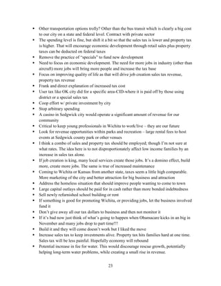23
 Other transportation options trolly? Other than the bus transit which is clearly a big cost
to our city on a state and federal level. Contract with private sector
 The spending level is fine, but shift it a bit so that the sales tax is lower and property tax
is higher. That will encourage economic development through retail sales plus property
taxes can be deducted on federal taxes
 Remove the practice of “specials” to fund new development
 Need to focus on economic development. The need for more jobs in industry (other than
aircraft) more jobs will bring more people and increase the tax base
 Focus on improving quality of life as that will drive job creation sales tax revenue,
property tax revenue
 Frank and direct explanation of increased tax cost
 User tax like OK city did for a specific area-CID-where it is paid off by those using
district or a special sales tax
 Coop effort w/ private investment by city
 Stop arbitrary spending
 A casino in Sedgwick city would operate a significant amount of revenue for our
community
 Critical to keep young professionals in Wichita to work/live – they are our future
 Look for revenue opportunities within parks and recreation – large rental fees to host
events at Sedgwick county park or other venues
 I think a combo of sales and property tax should be employed; though I’m not sure at
what rates. The idea here is to not disproportionately affect low income families by an
increase in sales tax alone.
 If job creation is king, many local services create those jobs. It’s a domino effect, build
more, create more jobs. The same is true of increased maintenance
 Coming to Wichita or Kansas from another state, taxes seem a little high comparable.
More marketing of the city and better attraction for big business and attraction
 Address the homeless situation that should improve people wanting to come to town
 Large capital outlays should be paid for in cash rather than more bonded indebtedness
 Sell newly refurnished school building or rent
 If something is good for promoting Wichita, or providing jobs, let the business involved
fund it
 Don’t give away all our tax dollars to business and then not monitor it
 If it’s bad now just think of what’s going to happen when Obamacare kicks in an big in
November and many jobs drop to part time!!!
 Build it and they will come doesn’t work but I liked the move
 Increase sales tax to keep investments alive. Property tax hits families hard at one time.
Sales tax will be less painful. Hopefully economy will rebound
 Potential increase in fee for water. This would discourage rescue growth, potentially
helping long-term water problems, while creating a small rise in revenue.
 