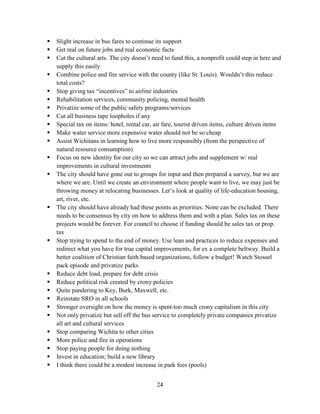 24
 Slight increase in bus fares to continue its support
 Get real on future jobs and real economic facts
 Cut the cultural arts. The city doesn’t need to fund this, a nonprofit could step in here and
supply this easily
 Combine police and fire service with the county (like St. Louis). Wouldn’t this reduce
total costs?
 Stop giving tax “incentives” to airline industries
 Rehabilitation services, community policing, mental health
 Privatize some of the public safety programs/services
 Cut all business tape loopholes if any
 Special tax on items: hotel, rental car, air fare, tourist driven items, culture driven items
 Make water service more expensive water should not be so cheap
 Assist Wichitans in learning how to live more responsibly (from the perspective of
natural resource consumption)
 Focus on new identity for our city so we can attract jobs and supplement w/ real
improvements in cultural investments
 The city should have gone out to groups for input and then prepared a survey, but we are
where we are. Until we create an environment where people want to live, we may just be
throwing money at relocating businesses. Let’s look at quality of life-education housing,
art, river, etc.
 The city should have already had these points as priorities. None can be excluded. There
needs to be consensus by city on how to address them and with a plan. Sales tax on these
projects would be forever. For council to choose if funding should be sales tax or prop.
tax
 Stop trying to spend to the end of money. Use lean and practices to reduce expenses and
redirect what you have for true capital improvements, for ex a complete beltway. Build a
better coalition of Christian faith based organizations, follow a budget! Watch Stossel
pack episode and privatize parks
 Reduce debt load, prepare for debt crisis
 Reduce political risk created by crony policies
 Quite pandering to Key, Burk, Maxwell, etc.
 Reinstate SRO in all schools
 Stronger oversight on how the money is spent-too much crony capitalism in this city
 Not only privatize but sell off the bus service to completely private companies privatize
all art and cultural services
 Stop comparing Wichita to other cities
 More police and fire in operations
 Stop paying people for doing nothing
 Invest in education; build a new library
 I think there could be a modest increase in park fees (pools)
 