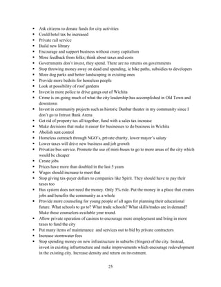 25
 Ask citizens to donate funds for city activities
 Could hotel tax be increased
 Private rail service
 Build new library
 Encourage and support business without crony capitalism
 More feedback from folks; think about taxes and costs
 Governments don’t invest, they spend. There are no returns on governments
 Stop throwing money away on dead end spending, ie bike paths, subsidies to developers
 More dog parks and better landscaping in existing ones
 Provide more bedsits for homeless people
 Look at possibility of roof gardens
 Invest in more police to drive gangs out of Wichita
 Crime is on-going much of what the city leadership has accomplished in Old Town and
downtown
 Invest in community projects such as historic Dunbar theater in my community since I
don’t go to Intrust Bank Arena
 Get rid of property tax all together, fund with a sales tax increase
 Make decisions that make it easier for businesses to do business in Wichita
 Abolish rent control
 Homeless outreach through NGO’s, private charity, lower mayor’s salary
 Lower taxes will drive new business and job growth
 Privatize bus service. Promote the use of mini-buses to go to more areas of the city which
would be cheaper
 Create jobs
 Prices have more than doubled in the last 5 years
 Wages should increase to meet that
 Stop giving tax-payer dollars to companies like Spirit. They should have to pay their
taxes too
 Bus system does not need the money. Only 3% ride. Put the money in a place that creates
jobs and benefits the community as a whole
 Provide more counseling for young people of all ages for planning their educational
future. What schools to go to? What trade schools? What skills/trades are in demand?
Make these counselors available year round.
 Allow private operation of casinos to encourage more employment and bring in more
taxes to fund the city
 Put many items of maintenance and services out to bid by private contractors
 Increase stormwater fees
 Stop spending money on new infrastructure in suburbs (fringes) of the city. Instead,
invest in existing infrastructure and make improvements which encourage redevelopment
in the existing city. Increase density and return on investment.
 