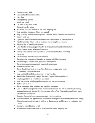 26
 Explore county wide
 Exclude food sales in sales tax
 User fees
 Strong library system
 Municipal bonds
 Get state to pay their share
 Demand transfer return
 No tax on food! No new taxes less omit property tax!
 Stop spending money on things not needed!
 Stop extorting money from the people via fines, traffic court all anti-American.
 County wide tax
 Figure out level of services desired then use combination of taxes to fund it
 Need to consider future costs to maintain public employee pensions
 Targeted use of special assessments
 Like the idea of a developer’s tax for livable community and infrastructure
 Casino in downtown w/convention center
 Should consider user fees dedicated to specific infrastructure (ie water)
 Use taxes
 Entertainment district for outside revenue
 Target special assessment financing to support infill development
 Institute impact fees for new greenfield development
 Raise stormwater management, water and sewer rates
 More hotel tax for city
 There should be a limit on prop. Tax abatement on a per year basis
 Do complete study of fair fares
 Stop adding tifs and other giveaways every Tuesday
 $60 million downtown is enough for not fixing neighborhood issues
 City budget needs to cover roads and water
 New tax for new building-performing arts and convention center
 Reduce tax on food
 Spend money on what residents are spending money on
 Cost of urban development covers extension of services but not on impacts on existing
services (water and sewer). Developers at the edge of the City need to pay higher taxes
for extension of services.
 Sales tax for capital improvement projects – not operations.
 If we attract new job opportunities, we need to manage the effects to keep the core strong.
Otherwise, economic prosperity will go to the perimeter and leave us in a situation like
Detroit.
 Should be a combination of all.
 A combination of reallocation of money and increased property tax.
 