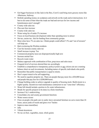 27
 Get bigger businesses in like Jack in the Box, Cost Co and bring more grocery stores like
Albertsons, Safeway.
 Rethink spending money on sculptures and artwork on the roads and at intersections. Is it
best to do some of that when the roads are bad and services for low income and
homelessness aren’t enough?
 County wide sales tax
 Plus user fees increase
 County-wide sales tax
 Water using fee of under 5% increase
 Focus on local business development rather than spending more to attract
 Sin tax, casino tax. Ask for funding from community groups.
 Most cities have 7% on sales tax. I think people could afford 7.5% and “out of towners”
will help out.
 Quit overtaxing the Wichita residents
 User fee increase county sales tax
 Small increase in prop. Tax
 Commercial property taxes are disproportionally high now
 Increase animal fees
 Recycle waste water
 Balance approach with combination of fees, prop taxes and sales taxes
 Frequent level of services desired then tax accordingly
 Establish a comprehensive transparency policy/system so any citizen can see a running
balance sheet on such investments. Including names of specific individuals who profit.
 Remember that public transportation is equal to streets.
 Don’t expect transit to be self-supporting.
 We need to equalize property tax. There are people that pay more for a $30,000 house
and people that pay less for a $200,000 home.
 Change building codes to achieve upgrade in quality of housing stock. Build streets to a
higher quality. Incentivize road maintenance contractors to use “cone-time” efficiency.
 Water bill should include a portion to fix water infrastructure.
 Bonds for specific projects to be done in a finite timeframe
 Increase City’s underwriting
 Consolidate city and county government functions
 Water source secure
 Fines on people who park cars in yards; leave unwanted furniture on curve more than 24
hours, uncut yards of weeds and grass over 7inches
 Improve mass transit(bus)
 Jobs
 Vibrant downtown
 No tax on fruit, vegetables, meat, whole grains
 