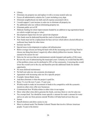 28
 Library
 Eliminate city property tax and replace it with a revenue neutral sales tax
 Freeze all administrative salaries for 2 years including every dept.
 Eliminate neighborhood city halls and all expense associated with it.
 I would support 2 cent increase in sales tax to eliminate all property tax
 No additional sales tax without eliminating property tax
 Eliminate public art in CIP
 Dedicate funding for street improvements funded by an addition to tag registration based
on vehicle weight (not age or value)
 Development impact fees for new sprawl development
 New funds must be dedicated beyond the reach of elected officials
 New funds must not be a replacement for base services which allows elected officials to
reallocate base funds for other items
 Increase user fees
 Special taxes in developments to replace old infrastructure
 Below average citizens are being hit hard with all the increasing cost of living! Hard to
choose one thing that doesn’t negatively affect elderly/jobless/low-income. Sales tax
seemed to be easiest for me!
 Sales tax for services that are entertainment outside transport and quality of life issues
 Review the cost of administering the municipal court. Certainly we would find that 80%
of the problem crimes can be attributed to 20% of the community. Correcting this would
lower the overall cost to the city and therefore provide additional funds for another
opportunity
 No more deferred maintenance
 Put half cent sales tax into economic development
 Agreement with increasing sales tax for a specific project
 Example: Intrust Bank Arena
 And then eliminate it when the project is paid for.
 Raise 1% over the next 5 years. 1% per year.
 Wichita needs to make an investment in funds to be competitive with the economic
incentives other cities offer new businesses
 Communicate how Wichita relates to other cities in our region.
 Show what other cities did to generate the funds, convince them to vote for sales tax
 Tax exempt food. Tax should be issues specific x amount for roads x amount for water
and so on sales tax from persons outside Wichita will help fund services they use
 Sunset
 Benefit districts and allow casino in city
 More in cultural needs The Dunbar Cultural Theater that involve African American
people: To put in the district
 