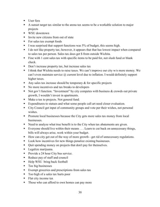 30
 User fees
 A sunset target tax similar to the arena tax seems to be a workable solution to major
projects
 WSU downtown
 Invite new citizens from out of state
 For sales tax exempt foods
 I was surprised that support functions was 5% of budget, this seems high.
 I do not like property tax; however, it appears that that has lowest impact when compared
to sales tax per person. Sales tax does get $ from outside Wichita.
 Fine with 1 cent sales tax with specific items to be paid for, not slush fund or blank
check.
 Don’t increase property tax, but increase sales tax
 I think that Wichita needs to raise taxes. We can’t improve our city w/o more money. We
can’t even maintain service @ current level due to inflation. I would definitely support
higher taxes.
 Any sales tax increase should be temporary & for specific projects
 No more incentives and tax breaks to developers
 Not gov’t function. “Investment” by city competes with business & crowds out private
growth, I wouldn’t invest in apartments.
 Make a tax to projects. Not general fund.
 Expenditures to statues and what some people call art need closer evaluation.
 City Council get input of community groups and vote per their wishes, not personal
wishes.
 Promote local businesses because the City gets more sales tax money from local
businesses.
 Need to analyze what true benefit is to the City when tax abatements are given.
 Everyone should live within their means . . . Learn to cut back on unnecessary things,
bills will always arise, work within your budget.
 How can city get out of the way of more growth - get rid of unnecessary regulations.
 Look how incentives for new things penalize existing businesses.
 Quit spending money on projects that don't pay for themselves.
 Legalize marijuana.
 Provide a 24 hour City bus service.
 Reduce pay of staff and council
 Help WSU bring back football
 Tax big businesses
 Exempt groceries and prescriptions from sales tax
 Too high of a sales tax hurts poor
 Flat city income tax
 Those who can afford to own homes can pay more
 