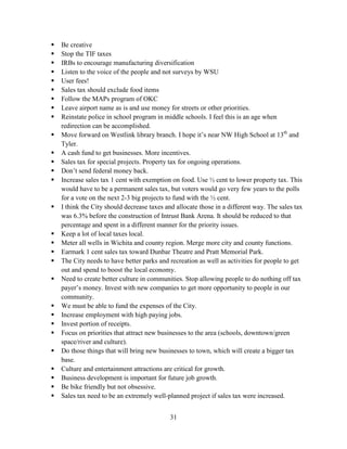 31
 Be creative
 Stop the TIF taxes
 IRBs to encourage manufacturing diversification
 Listen to the voice of the people and not surveys by WSU
 User fees!
 Sales tax should exclude food items
 Follow the MAPs program of OKC
 Leave airport name as is and use money for streets or other priorities.
 Reinstate police in school program in middle schools. I feel this is an age when
redirection can be accomplished.
 Move forward on Westlink library branch. I hope it’s near NW High School at 13th
and
Tyler.
 A cash fund to get businesses. More incentives.
 Sales tax for special projects. Property tax for ongoing operations.
 Don’t send federal money back.
 Increase sales tax 1 cent with exemption on food. Use ½ cent to lower property tax. This
would have to be a permanent sales tax, but voters would go very few years to the polls
for a vote on the next 2-3 big projects to fund with the ½ cent.
 I think the City should decrease taxes and allocate those in a different way. The sales tax
was 6.3% before the construction of Intrust Bank Arena. It should be reduced to that
percentage and spent in a different manner for the priority issues.
 Keep a lot of local taxes local.
 Meter all wells in Wichita and county region. Merge more city and county functions.
 Earmark 1 cent sales tax toward Dunbar Theatre and Pratt Memorial Park.
 The City needs to have better parks and recreation as well as activities for people to get
out and spend to boost the local economy.
 Need to create better culture in communities. Stop allowing people to do nothing off tax
payer’s money. Invest with new companies to get more opportunity to people in our
community.
 We must be able to fund the expenses of the City.
 Increase employment with high paying jobs.
 Invest portion of receipts.
 Focus on priorities that attract new businesses to the area (schools, downtown/green
space/river and culture).
 Do those things that will bring new businesses to town, which will create a bigger tax
base.
 Culture and entertainment attractions are critical for growth.
 Business development is important for future job growth.
 Be bike friendly but not obsessive.
 Sales tax need to be an extremely well-planned project if sales tax were increased.
 