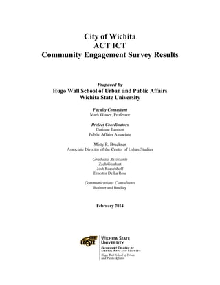 City of Wichita
ACT ICT
Community Engagement Survey Results
Prepared by
Hugo Wall School of Urban and Public Affairs
Wichita State University
Faculty Consultant
Mark Glaser, Professor
Project Coordinators
Corinne Bannon
Public Affairs Associate
Misty R. Bruckner
Associate Director of the Center of Urban Studies
Graduate Assistants
Zach Gearhart
Josh Rueschhoff
Ernestor De La Rosa
Communications Consultants
Bothner and Bradley
February 2014
 