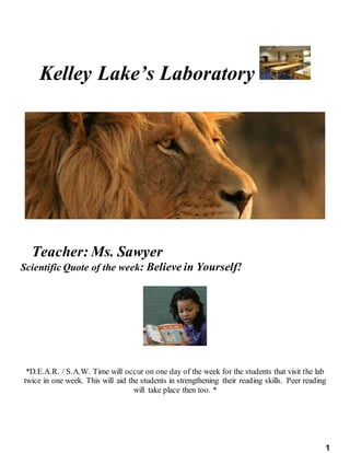 1
Kelley Lake’s Laboratory
Teacher: Ms. Sawyer
Scientific Quote of the week: Believe in Yourself!
*D.E.A.R. / S.A.W. Time will occur on one day of the week for the students that visit the lab
twice in one week. This will aid the students in strengthening their reading skills. Peer reading
will take place then too. *
 