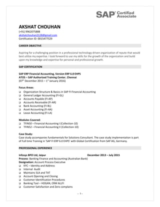 AKSHAT CHOUHAN
(+91) 9962075888
akshatchouhan2128@gmail.com
Certification ID: 0015477529
CAREER OBJECTIVE
Aspiring for a challenging position in a professional technology-driven organization of repute that would
best utilize my expertise. I look forward to use my skills for the growth of the organization and build
upon my knowledge and expertise for personal and professional growth.
SAP CERTIFICATION
SAP ERP Financial Accounting, Version ERP 6.0 EHPS
ATOS – SAP Authorized Training Center, Chennai
(07th
December 2015 – 1st
January 2016)
Focus Areas:
 Organization Structure & Basics in SAP FI Financial Accounting
 General Ledger Accounting (FI-GL)
 Accounts Payable (FI-AP)
 Accounts Receivable (FI-AR)
 Bank Accounting (FI-BL)
 Asset Accounting (FI-AA)
 Lease Accounting (FI-LA)
Modules Covered:
 TFIN50 – Financial Accounting I (Collection-10)
 TFIN52 – Financial Accounting II (Collection-10)
Case Study:
Case study accompanies fundamentals for Solutions Consultant. The case study implementation is part
of Full time Training in 'SAP FI ERP 6.0 EHPS’ with Global Certification from SAP AG, Germany.
PROFESSIONAL EXPERIENCE
Infosys BPO Ltd, Jaipur December 2013 – July 2015
Process: Banking Finance and Accounting (Australian Bank)
Designation: Account Process Executive
 KYC – Identity and Address
 Internal Audit
 Maintains SLA and TAT
 Account Opening and Closing
 Customer Identification Procedures
 Banking Tool – HOGAN, CRM ALLFI
 Customer Satisfaction and Zero complains
- 1 -
 