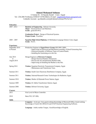 Ahmed Mohamed Soliman
6 Ammar St – El Sayeda Zienab – Cairo - Egypt
Tel : 236-280-74 (Home), 0100-817-6750 (Mob.) | E-mail : engahmedsoliman.eg@gmail.com
Linkedin Account : eg.linkedin.com/pub/ahmed-soliman/99/a7a/1a1/
Education
2007 - 2012 Bachelor of Engineering , Helwan University.
Major : Electrical Power and Machines.
Grade : good (68.58%).
Graduation Project : Design of Electrical Systems.
Project Grade : Excellent.
2005 – 2007 Egyptian High School Diploma, El Mobtadyan Language School, Cairo, Egypt.
Grade : 94.2%
Experience
September 2014 Production Engineer at Egypt Power Group (ISO 9001:2008)
to Present - Supervising on Electrical and Mechanical assembly of diesel Generating Sets.
- Electrical assembly of Different Types of Control Panels.
- Installing the Generating set at the site.
July 2014 Design Engineer at Elnwaras Company
to - Design Electrical Busbars Dimensions.
August 2014 - Preview the site and determine Busbars Path.
- Supervising on Installing the Busbars at the Site.
Spring 2014 Trainee, Egyptian Electricity Transmission Company, Egypt.
- Maintenance and Transformer Tests.
Summer 2011 Trainee, South Cairo Electricity Distribution Company, Egypt.
Summer 2011 Trainee, National Research Center Technologies for Radiation, Egypt.
Summer 2010 Trainee, Shubra Al Khaimah Power Station, Egypt.
Summer 2009 Trainee, EL Sabtia Transformers Station, Egypt.
Summer 2008 Trainee, Helwan University, Egypt.
Courses
2012 First Level of Micro Controller.
2010 Basic PLC (S7-300).
Skills
Computer : Avid user, Very good working Knowledge of Microsoft Office, Good working
Knowledge of AutoCAD, DIALUX and ETAP Electrical Engineering Software.
Language : Arabic mother Tongue, Good Knowledge of English.
 