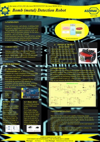 In the name of ALLAH ,the most BENEFICENT the most MERCIFUL
1-INSPIRATION
Usage of electronics and robotics in defense field
has gained a significance role all around the globe.
The emerging field requires extensive work in all
possible areas of electronics industry for the safety ,
prosperity and well being of human.
Following project may play a key role in live savings
from terrorist attacks, potential explosive formation
in certain industrial and domestic areas.
2-OBJECTIVE
Making a robot that is able to detect specific
metals(inductive ones i.e. iron, cobalt, nickel,
steel). On detection it alarms the user and stops
at the spot. It avoids non metallic hindrances
also.
4- DESCRIPTION
4.1-Micro Controller
A microcontroller (uC or MCU) is a small
computer on a single integrated circuit containing
a processor core, memory, and programmable
input/output peripherals.
Here using arduino Uno ( Atmega328) that is
controlling the motion of DC motors in
accordance with the signal from metal detection
circuit as well as the hindrance detection signal
from IR sensors.
4-2 Metal Detection
A metal detector is a device which responds to metal that may nit
be readily apparent. The simplest form of metal detector consist of
an oscillator producing an Alternating current that passes through a
coil producing an Alternating magnetic field. If a piece of metal(
conductive) metal is near to it , eddy current produces.so in that
way we can measure the difference of voltage .
For that purpose we are using IC op07 .
4-3 Infra -Red
Sensor
IR Sensors are position
detectors, that calculate
the distance by
throwing light from
Transmitter (LED) and
the receiver receives
that reflected light. On
the basis of change in
voltage level we can set
a criteria of distance.
4-4 Motor driver
To control the position
using L298D motor
driver.
It is a high voltage,
high current dual full-
bridge driver de-signed
to accept standard TTL
logic levels and drive
inductive loads such as
relays, solenoids, DC
and stepping motors.
5-RECOMMENDATION
This robot on this scale is just capable of detecting simple
inductive metals. It can be controlled by wireless and be sent in
non accessible areas by personnel or light vehicles. It can also be
used for surveying mines in suspected areas.
Also for more precision ultrasonic sensors can be used instead of
I-R sensors.
Bomb displacing function can also be installed to enhance the
overall output gained by a single machine unit.
Specifications:
Digital I/O pins > 14
Analog In pins > 6
SRAM > 2KB
EPROM > 1KB
Clock speed > 16MHz
ASHRAE ROBOTICS SECTION
UNIVERSITY OF ENGINEERING AND TECHNOLOGY LAHORE
Manager Ali Raza || Asst.Manager Muhammad Yasir Sarwar
UET LHR
BLOCK DIAGRAM
3- PHYSICAL DESIGN
SELECTION
Circular design is selected with two
wheels and two caster balls. Glass
casing helps in visualization of internal
circuits from the top. Top lid is
removable.
IR sensor is connected to a probe for
better results.
It represents the shape of small vehicle.
 