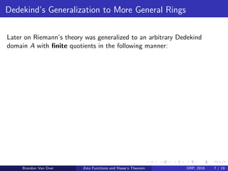 Dedekind’s Generalization to More General Rings
Later on Riemann’s theory was generalized to an arbitrary Dedekind
domain A with ﬁnite quotients in the following manner:
Brandon Van Over Zeta Functions and Hasse’s Theorem DRP, 2016 7 / 19
 