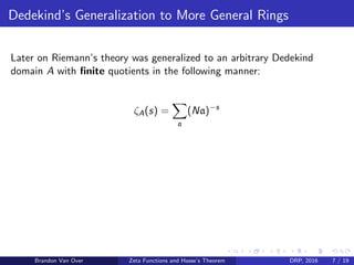 Dedekind’s Generalization to More General Rings
Later on Riemann’s theory was generalized to an arbitrary Dedekind
domain A with ﬁnite quotients in the following manner:
ζA(s) =
a
(Na)−s
Brandon Van Over Zeta Functions and Hasse’s Theorem DRP, 2016 7 / 19
 