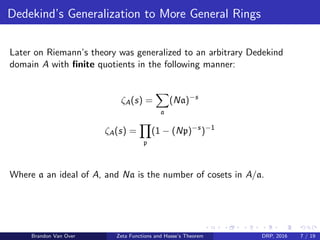 Dedekind’s Generalization to More General Rings
Later on Riemann’s theory was generalized to an arbitrary Dedekind
domain A with ﬁnite quotients in the following manner:
ζA(s) =
a
(Na)−s
ζA(s) =
p
(1 − (Np)−s
)−1
Where a an ideal of A, and Na is the number of cosets in A/a.
Brandon Van Over Zeta Functions and Hasse’s Theorem DRP, 2016 7 / 19
 