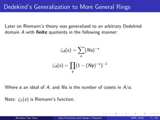 Dedekind’s Generalization to More General Rings
Later on Riemann’s theory was generalized to an arbitrary Dedekind
domain A with ﬁnite quotients in the following manner:
ζA(s) =
a
(Na)−s
ζA(s) =
p
(1 − (Np)−s
)−1
Where a an ideal of A, and Na is the number of cosets in A/a.
Note: ζZ(s) is Riemann’s function.
Brandon Van Over Zeta Functions and Hasse’s Theorem DRP, 2016 7 / 19
 