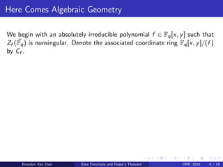Here Comes Algebraic Geometry
We begin with an absolutely irreducible polynomial f ∈ Fq[x, y] such that
Zf ( ¯Fq) is nonsingular. Denote the associated coordinate ring Fq[x, y]/(f )
by Cf .
Brandon Van Over Zeta Functions and Hasse’s Theorem DRP, 2016 8 / 19
 