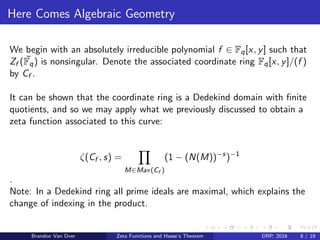 Here Comes Algebraic Geometry
We begin with an absolutely irreducible polynomial f ∈ Fq[x, y] such that
Zf ( ¯Fq) is nonsingular. Denote the associated coordinate ring Fq[x, y]/(f )
by Cf .
It can be shown that the coordinate ring is a Dedekind domain with ﬁnite
quotients, and so we may apply what we previously discussed to obtain a
zeta function associated to this curve:
ζ(Cf , s) =
M∈Max(Cf )
(1 − (N(M))−s
)−1
.
Note: In a Dedekind ring all prime ideals are maximal, which explains the
change of indexing in the product.
Brandon Van Over Zeta Functions and Hasse’s Theorem DRP, 2016 8 / 19
 