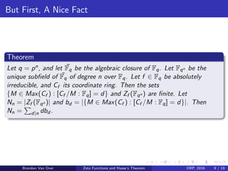 But First, A Nice Fact
Theorem
Let q = pn, and let ¯Fq be the algebraic closure of Fq. Let Fqn be the
unique subﬁeld of ¯Fq of degree n over Fq. Let f ∈ Fq be absolutely
irreducible, and Cf its coordinate ring. Then the sets
{M ∈ Max(Cf ) : [Cf /M : Fq] = d} and Zf (Fqn ) are ﬁnite. Let
Nn = |Zf (Fqn )| and bd = |{M ∈ Max(Cf ) : [Cf /M : Fq] = d}|. Then
Nn = d|n dbd .
Brandon Van Over Zeta Functions and Hasse’s Theorem DRP, 2016 9 / 19
 