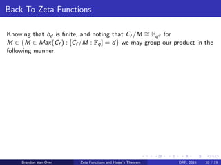 Back To Zeta Functions
Knowing that bd is ﬁnite, and noting that Cf /M ∼= Fqd for
M ∈ {M ∈ Max(Cf ) : [Cf /M : Fq] = d} we may group our product in the
following manner:
Brandon Van Over Zeta Functions and Hasse’s Theorem DRP, 2016 10 / 19
 