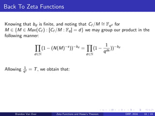 Back To Zeta Functions
Knowing that bd is ﬁnite, and noting that Cf /M ∼= Fqd for
M ∈ {M ∈ Max(Cf ) : [Cf /M : Fq] = d} we may group our product in the
following manner:
d∈N
(1 − (N(M)−s
))−bd
=
d∈N
(1 −
1
qds
))−bd
Allowing 1
qs = T, we obtain that:
Brandon Van Over Zeta Functions and Hasse’s Theorem DRP, 2016 10 / 19
 