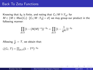 Back To Zeta Functions
Knowing that bd is ﬁnite, and noting that Cf /M ∼= Fqd for
M ∈ {M ∈ Max(Cf ) : [Cf /M : Fq] = d} we may group our product in the
following manner:
d∈N
(1 − (N(M)−s
))−bd
=
d∈N
(1 −
1
qds
))−bd
Allowing 1
qs = T, we obtain that:
ζ(Cf , T) = d∈N(1 − Td )−bd
Brandon Van Over Zeta Functions and Hasse’s Theorem DRP, 2016 10 / 19
 