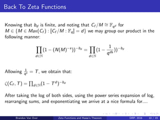 Back To Zeta Functions
Knowing that bd is ﬁnite, and noting that Cf /M ∼= Fqd for
M ∈ {M ∈ Max(Cf ) : [Cf /M : Fq] = d} we may group our product in the
following manner:
d∈N
(1 − (N(M)−s
))−bd
=
d∈N
(1 −
1
qds
))−bd
Allowing 1
qs = T, we obtain that:
ζ(Cf , T) = d∈N(1 − Td )−bd
After taking the log of both sides, using the power series expansion of log,
rearranging sums, and exponentiating we arrive at a nice formula for....
Brandon Van Over Zeta Functions and Hasse’s Theorem DRP, 2016 10 / 19
 
