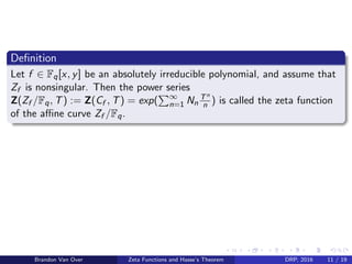 Deﬁnition
Let f ∈ Fq[x, y] be an absolutely irreducible polynomial, and assume that
Zf is nonsingular. Then the power series
Z(Zf /Fq, T) := Z(Cf , T) = exp( ∞
n=1 Nn
Tn
n ) is called the zeta function
of the aﬃne curve Zf /Fq.
Brandon Van Over Zeta Functions and Hasse’s Theorem DRP, 2016 11 / 19
 