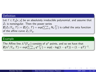 Deﬁnition
Let f ∈ Fq[x, y] be an absolutely irreducible polynomial, and assume that
Zf is nonsingular. Then the power series
Z(Zf /Fq, T) := Z(Cf , T) = exp( ∞
n=1 Nn
Tn
n ) is called the zeta function
of the aﬃne curve Zf /Fq.
Example
The Aﬃne line A1(Fqn ) consists of qn points, and so we have that
Z(A1/Fq, T) = exp( ∞
n=1 qn Tn
n ) = exp(− log(1 − qT)) = (1 − qT)−1.
Brandon Van Over Zeta Functions and Hasse’s Theorem DRP, 2016 11 / 19
 