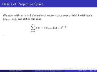 Basics of Projective Space
We start with an n + 1 dimensional vector space over a ﬁeld k with basis
{e0, ..., en}, and deﬁne the map
n
i=0
ci ei → (c0, ..., cn) ∈ kn+1
.
Brandon Van Over Zeta Functions and Hasse’s Theorem DRP, 2016 12 / 19
 