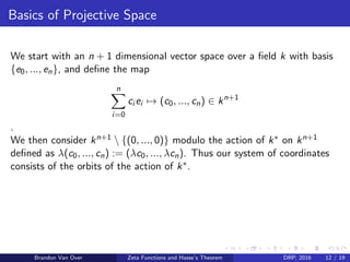 Basics of Projective Space
We start with an n + 1 dimensional vector space over a ﬁeld k with basis
{e0, ..., en}, and deﬁne the map
n
i=0
ci ei → (c0, ..., cn) ∈ kn+1
.
We then consider kn+1  {(0, ..., 0)} modulo the action of k∗ on kn+1
deﬁned as λ(c0, ..., cn) := (λc0, ..., λcn). Thus our system of coordinates
consists of the orbits of the action of k∗.
Brandon Van Over Zeta Functions and Hasse’s Theorem DRP, 2016 12 / 19
 