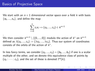 Basics of Projective Space
We start with an n + 1 dimensional vector space over a ﬁeld k with basis
{e0, ..., en}, and deﬁne the map
n
i=0
ci ei → (c0, ..., cn) ∈ kn+1
.
We then consider kn+1  {(0, ..., 0)} modulo the action of k∗ on kn+1
deﬁned as λ(c0, ..., cn) := (λc0, ..., λcn). Thus our system of coordinates
consists of the orbits of the action of k∗.
In less fancy terms, we consider (c0, ..., cn) = (b0, ..., bn) if one is a scalar
multiple of the other, and we denote this equivalence class of points by
(c0 : · · · : cn), and the set of these is denoted Pn(k).
Brandon Van Over Zeta Functions and Hasse’s Theorem DRP, 2016 12 / 19
 