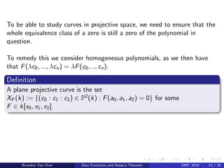 To be able to study curves in projective space, we need to ensure that the
whole equivalence class of a zero is still a zero of the polynomial in
question.
To remedy this we consider homogeneous polynomials, as we then have
that F(λc0, ..., λcn) = λF(c0, .., cn).
Deﬁnition
A plane projective curve is the set
XF (k) := {(c0 : c1 : c2) ∈ P2(k) : F(a0, a1, a2) = 0} for some
F ∈ k[x0, x1, x2].
Brandon Van Over Zeta Functions and Hasse’s Theorem DRP, 2016 13 / 19
 
