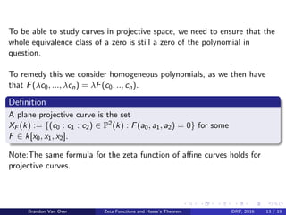 To be able to study curves in projective space, we need to ensure that the
whole equivalence class of a zero is still a zero of the polynomial in
question.
To remedy this we consider homogeneous polynomials, as we then have
that F(λc0, ..., λcn) = λF(c0, .., cn).
Deﬁnition
A plane projective curve is the set
XF (k) := {(c0 : c1 : c2) ∈ P2(k) : F(a0, a1, a2) = 0} for some
F ∈ k[x0, x1, x2].
Note:The same formula for the zeta function of aﬃne curves holds for
projective curves.
Brandon Van Over Zeta Functions and Hasse’s Theorem DRP, 2016 13 / 19
 