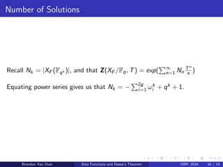 Number of Solutions
Recall Nk = |XF (Fqk )|, and that Z(XF /Fq, T) = exp( ∞
n=1 Nn
Tn
n )
Equating power series gives us that Nk = − 2g
i=1 ωk
i + qk + 1.
Brandon Van Over Zeta Functions and Hasse’s Theorem DRP, 2016 16 / 19
 