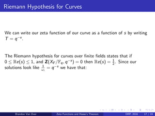 Riemann Hypothesis for Curves
We can write our zeta function of our curve as a function of s by writing
T = q−s.
The Riemann hypothesis for curves over ﬁnite ﬁelds states that if
0 ≤ Re(s) ≤ 1, and Z(XF /Fq, q−s) = 0 then Re(s) = 1
2. Since our
solutions look like 1
ωi
= q−s we have that:
Brandon Van Over Zeta Functions and Hasse’s Theorem DRP, 2016 17 / 19
 