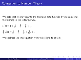 Connection to Number Theory
We note that we may rewrite the Riemann Zeta function by manipulating
the formula in the following way.
ζ(s) = 1 + 1
2s + 1
3s + 1
4s + ..
1
2s ζ(s) = 1
2s + 1
4s + 1
6s + 1
10s + ..
We subtract the ﬁrst equation from the second to obtain:
Brandon Van Over Zeta Functions and Hasse’s Theorem DRP, 2016 3 / 19
 