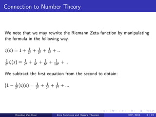 Connection to Number Theory
We note that we may rewrite the Riemann Zeta function by manipulating
the formula in the following way.
ζ(s) = 1 + 1
2s + 1
3s + 1
4s + ..
1
2s ζ(s) = 1
2s + 1
4s + 1
6s + 1
10s + ..
We subtract the ﬁrst equation from the second to obtain:
(1 − 1
2s )ζ(s) = 1
3s + 1
5s + 1
7s + ...
Brandon Van Over Zeta Functions and Hasse’s Theorem DRP, 2016 3 / 19
 