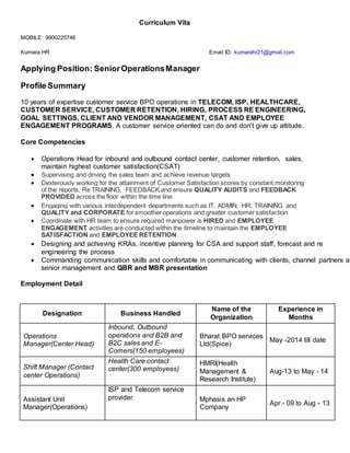 Curriculum Vita
MOBILE: 9900225746
Kumara.HR Email ID: kumarahr21@gmail.com
Applying Position: SeniorOperationsManager
Profile Summary
10 years of expertise customer service BPO operations in TELECOM, ISP, HEALTHCARE,
CUSTOMER SERVICE, CUSTOMER RETENTION, HIRING, PROCESS RE ENGINEERING,
GOAL SETTINGS, CLIENT AND VENDOR MANAGEMENT, CSAT AND EMPLOYEE
ENGAGEMENT PROGRAMS. A customer service oriented can do and don’t give up attitude.
Core Competencies
 Operations Head for inbound and outbound contact center, customer retention, sales,
maintain highest customer satisfaction(CSAT)
 Supervising and driving the sales team and achieve revenue targets
 Dexterously working for the attainment of Customer Satisfaction scores by constant monitoring
of the reports, Re TRAINING, FEEDBACK and ensure QUALITY AUDITS and FEEDBACK
PROVIDED across the floor within the time line
 Engaging with various interdependent departments such as IT, ADMIN, HR, TRAINING and
QUALITY and CORPORATE for smoother operations and greater customer satisfaction
 Coordinate with HR team to ensure required manpower is HIRED and EMPLOYEE
ENGAGEMENT activities are conducted within the timeline to maintain the EMPLOYEE
SATISFACTION and EMPLOYEE RETENTION
 Designing and achieving KRAs, incentive planning for CSA and support staff, forecast and re
engineering the process
 Commanding communication skills and comfortable in communicating with clients, channel partners an
senior management and QBR and MBR presentation
Employment Detail
Designation Business Handled
Name of the
Organization
Experience in
Months
Operations
Manager(Center Head)
Inbound, Outbound
operations and B2B and
B2C sales and E-
Comers(150 employees)
Bharat BPO services
Ltd(Spice)
May -2014 till date
Shift Manager (Contact
center Operations)
Health Care contact
center(300 employees)
HMRI(Health
Management &
Research Institute)
Aug-13 to May - 14
Assistant Unit
Manager(Operations)
ISP and Telecom service
provider Mphasis an HP
Company
Apr - 09 to Aug - 13
 