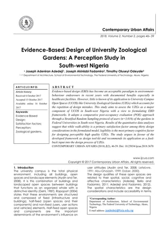 Contemporary Urban Affairs
2018, Volume 2, Number 2, pages 46– 59
Evidence-Based Design of University Zoological
Gardens: A Perception Study in
South-west Nigeria
* Joseph Adeniran Adedeji1. Joseph Akinlabi Fadamiro2, Timothy Oluseyi Odeyale3
1, 2, 3 Department of Architecture, School of Environmental Technology, The Federal University of Technology, Akure, Nigeria
A B S T R A C T
Evidence-based design (EBD) has become an acceptable paradigm in environment-
behaviour endeavours in recent years with documented benefits especially in
healthcare facilities. However, little is known of its application to University Campus
Open Spaces (UCOS) like University Zoological Gardens (UZGs) which accounts for
the repetition of design mistakes. This study aims to assess the UZGs as a major
component of UCOS in South-west Nigeria with a view to formulating EBD
frameworks. It adopts a comparative post-occupancy evaluation (POE) approach
through a Stratified Random Sampling protocol of users (n=3,016) of the gardens in
Federal Universities in South-west Nigeria. Results of the quantitative data analyses
suggest that while walk-ability is a primary satisfaction factor among thirty design
considerations in the formulated model, legibility is the most primary cognitive factor
for designing perceptible high quality UZGs. The study argues in favour of the
developed framework as design tool-kit and recommends its application as a feed-
back input into the design process of UZGs.
CONTEMPORARY URBAN AFFAIRS (2018) 2(2), 46-59. Doi: 10.25034/ijcua.2018.3670
www.ijcua.com
Copyright © 2017 Contemporary Urban Affairs. All rights reserved.
1. Introduction
The university campus is the total physical
environment, including all buildings, open
spaces and landscape elements (Aydin and Ter,
2008). It is this combination of buildings and
landscaped open spaces between buildings
that functions as an organized whole with a
distinctive identity (Gehl, 1987). Rapoport (2004)
states that these environments are structured
and composed of fixed (infrastructure and
buildings), half-fixed (open spaces and their
components) and non-fixed (users, user actions
and vehicles) elements. Half-fixed open spaces
and components are the important
determinants of the environment’s influence on
user attitudes (Aydin and Ter, 2008; Lefebvre,
1991; Abu-Ghazzeh, 1999; Dober, 2000).
The design qualities of these open spaces are
related to their spatial, social, cognitive and
affective characteristics (Adedeji, Bello and
Fadamiro, 2011; Adedeji and Fadamiro, 2012).
The spatial characteristics are the design
considerations and include accessibility in terms
A R T I C L E I N F O:
Article history:
Received 6 October 2017
Accepted 15 October 2017
Available online 16 October
2017
Keywords:
Evidence-Based
Design;
Satisfaction factors;
Perception;
Zoological gardens.
*Corresponding Author:
Department of Architecture, School of Environmental
Technology, The Federal University of Technology, Akure,
Nigeria
E-mail address: jaadedeji@futa.edu.ng
 