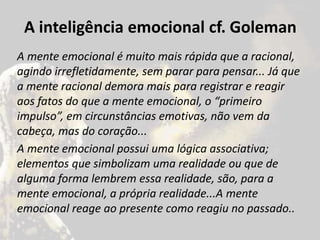 A inteligência emocional cf. Goleman
A mente emocional é muito mais rápida que a racional,
agindo irrefletidamente, sem parar para pensar... Já que
a mente racional demora mais para registrar e reagir
aos fatos do que a mente emocional, o “primeiro
impulso”, em circunstâncias emotivas, não vem da
cabeça, mas do coração...
A mente emocional possui uma lógica associativa;
elementos que simbolizam uma realidade ou que de
alguma forma lembrem essa realidade, são, para a
mente emocional, a própria realidade...A mente
emocional reage ao presente como reagiu no passado..
 