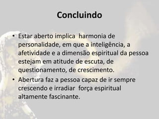 Concluindo
• Estar aberto implica harmonia de
personalidade, em que a inteligência, a
afetividade e a dimensão espiritual da pessoa
estejam em atitude de escuta, de
questionamento, de crescimento.
• Abertura faz a pessoa capaz de ir sempre
crescendo e irradiar força espiritual
altamente fascinante.
 