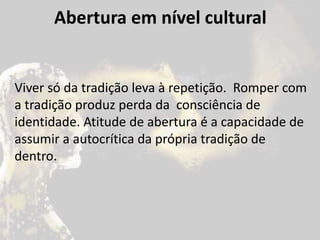 Abertura em nível cultural
Viver só da tradição leva à repetição. Romper com
a tradição produz perda da consciência de
identidade. Atitude de abertura é a capacidade de
assumir a autocrítica da própria tradição de
dentro.
 