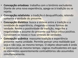 • Concepção ortodoxa: trabalha com o binômio excludente.
Diante de uma nova experiência, apega-se à tradição ou se
rejeita.
• Concepção relativista: a tradição é desqualificada, retendo
somente a verdade do presente.
• Concepção dialética: busca a síntese entre a tradição e a
novidade da experiência, chegando a novas formas de
verdade. Retém a positividade da tradição, nega-lhe a
negatividade e assume do presente sua força crítica positiva.
Constroem-se novas e ricas sínteses de verdades.
• Concepção quântica reassume tradição e experiência
presente numa unidade. Permite pensar uma realidade que
seja e não seja, ao mesmo tempo. O objeto observado é onda
e corpúsculo ao mesmo tempo. Lógicas multivalentes em que
os elementos aparentemente contraditórios são assumidos
simultaneamente.
 