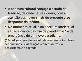• A abertura cultural conjuga o estudo da
tradição, de onde haure riqueza, com a
atenção aos novos sinais do presente e ao
despontar do inédito.
• No momento atual, esta abertura intelectual
situa-se diante da crise de paradigmas* e da
emergência de um novo paradigma.
(*Paradigma: grande modelo de compreensão sobre o
ser humano e suas relações com os outros, o
ecossistema e o Sagrado)
 